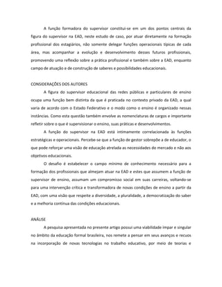 A função formadora do supervisor constitui-se em um dos pontos centrais da
figura do supervisor na EAD, neste estudo de caso, por atuar diretamente na formação
profissional dos estagiários, não somente delegar funções operacionais típicas de cada
área, mas acompanhar a evolução e desenvolvimento desses futuros profissionais,
promovendo uma reflexão sobre a prática profissional e também sobre a EAD, enquanto
campo de atuação e de construção de saberes e possibilidades educacionais.


CONSIDERAÇÕES DOS AUTORES
       A figura do supervisor educacional das redes públicas e particulares de ensino
ocupa uma função bem distinta da que é praticada no contexto privado da EAD, a qual
varia de acordo com o Estado Federativo e o modo como o ensino é organizado nessas
instâncias. Como esta questão também envolve as nomenclaturas de cargos e importante
refletir sobre o que é supervisionar o ensino, suas práticas e desenvolvimentos.
       A função do supervisor na EAD está intimamente correlacionada às funções
estratégicas e operacionais. Percebe-se que a função de gestor sobrepõe a de educador, o
que pode reforçar uma visão de educação atrelada as necessidades do mercado e não aos
objetivos educacionais.
       O desafio é estabelecer o campo mínimo de conhecimento necessário para a
formação dos profissionais que almejam atuar na EAD e estes que assumem a função de
supervisor de ensino, assumam um compromisso social em suas carreiras, voltando-se
para uma intervenção crítica e transformadora de novas condições de ensino a partir da
EAD, com uma visão que respeite a diversidade, a pluralidade, a democratização do saber
e a melhoria contínua das condições educacionais.


ANÁLISE
       A pesquisa apresentada no presente artigo possui uma viabilidade ímpar e singular
no âmbito da educação formal brasileira, nos remete a pensar em seus avanços e recuos
na incorporação de novas tecnologias no trabalho educativo, por meio de teorias e
 