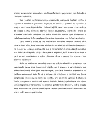 praticas que permeiam as estruturas ideológicas fundantes que marcam, com distinção, o
cenário da supervisão.
       Vale ressaltar que historicamente, a supervisão surgiu para fiscalizar, verificar e
registrar as ocorrências, geralmente negativas. No entanto, a proposta da supervisão é
integrar e articular o Projeto Político Pedagógico (PPP), tendo o supervisor como partícipe
da unidade escolar, orientando sobre as políticas educacionais, priorizando o ensino de
qualidade, viabilizando condições para que os professores pensem, ajam e desenvolva o
trabalho pedagógico de forma colaborativa, crítica, indagadora, com ênfase investigativa.
       Desta forma, o estudo de caso relatado nos possibilita fomentar um novo olhar
sobre a figura e função do supervisor, distinto do modelo tradicionalmente desenvolvido
no decorrer do tempo, o qual aponta para o (re) constituir de uma proposta educativa
mais holística e integradora, capaz de superar a fragmentação da atuação supervisiva, a
partir de um planejamento e ações colegiadas, desde a origem dos projetos a sua
execução e avaliação.
       Assim, ao analisarmos o papel do supervisor no âmbito brasileiro, percebemos que
sua atuação exerce uma fundamental relação com o ensino e a aprendizagem, que
incorpora inúmeras abordagens epistemológicas, políticas e filosóficas, coexistentes no
cotidiano educacional, cujas forças e enfoques se entrelaçam e constitui uma trama
complexa de relações ou até mesmo de conflitos. Urge-se um (re) significar da atuação e
função do supervisor, considerando as especificidades da EAD, cujo horizonte educacional
se mostra promissor no tocante a sua expansão pelo território brasileiro, onde a atuação
deste profissional em questão visa assegurar a dimensão qualitativa desta modalidade de
ensino e não somente quantitativa.
 
