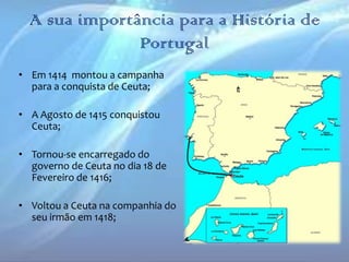 A sua importância para a História de
Portugal
• Em 1414 montou a campanha
para a conquista de Ceuta;
• A Agosto de 1415 conquistou
Ceuta;
• Tornou-se encarregado do
governo de Ceuta no dia 18 de
Fevereiro de 1416;
• Voltou a Ceuta na companhia do
seu irmão em 1418;

 