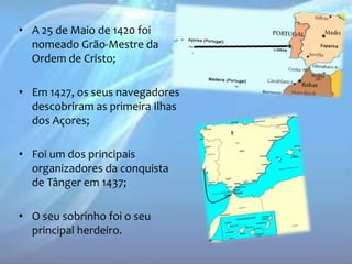 • A 25 de Maio de 1420 foi
nomeado Grão-Mestre da
Ordem de Cristo;
• Em 1427, os seus navegadores
descobriram as primeira Ilhas
dos Açores;
• Foi um dos principais
organizadores da conquista
de Tânger em 1437;
• O seu sobrinho foi o seu
principal herdeiro.

 
