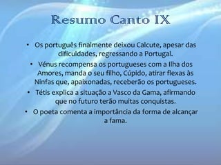 Resumo Canto IX
• Os português finalmente deixou Calcute, apesar das
dificuldades, regressando a Portugal.
• Vénus recompensa os portugueses com a Ilha dos
Amores, manda o seu filho, Cúpido, atirar flexas às
Ninfas que, apaixonadas, receberão os portugueses.
• Tétis explica a situação a Vasco da Gama, afirmando
que no futuro terão muitas conquistas.
• O poeta comenta a importância da forma de alcançar
a fama.

 