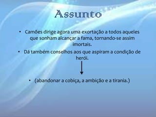 Assunto
• Camões dirige agora uma exortação a todos aqueles
que sonham alcançar a fama, tornando-se assim
imortais.
• Dá também conselhos aos que aspiram a condição de
herói.

• (abandonar a cobiça, a ambição e a tirania.)

 