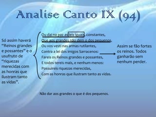 Analise Canto IX (94)
Só assim haverá
“Reinos grandes
e possantes” e o
usufruto de
“riquezas
merecidas com
as honras que
ilustram tanto
as vidas”.

Ou dai na paz as leis iguais, constantes,
Que aos grandes não dem o dos pequenos,
Ou vos vesti nas armas rutilantes,
Contra a lei dos imigos Sarracenos:
Fareis os Reinos grandes e possantes,
E todos tereis mais, e nenhum menos:
Possuireis riquezas merecidas,
Com as honras que ilustram tanto as vidas.

Não dar aos grandes o que é dos pequenos.

Assim se fão fortes
os reinos. Todos
ganharão sem
nenhum perder.

 