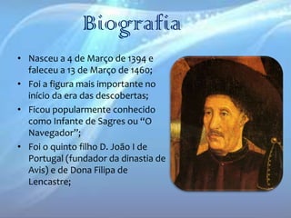 Biografia
• Nasceu a 4 de Março de 1394 e
faleceu a 13 de Março de 1460;
• Foi a figura mais importante no
início da era das descobertas;
• Ficou popularmente conhecido
como Infante de Sagres ou “O
Navegador”;
• Foi o quinto filho D. João I de
Portugal (fundador da dinastia de
Avis) e de Dona Filipa de
Lencastre;

 