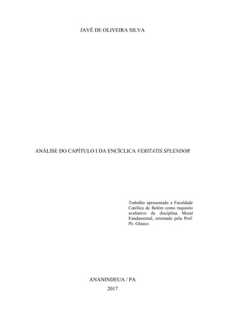 2
JAVÉ DE OLIVEIRA SILVA
ANÁLISE DO CAPÍTULO I DA ENCÍCLICA VERITATIS SPLENDOR
Trabalho apresentado a Faculdade
Católica de Belém como requisito
avaliativo da disciplina Moral
Fundamental, orientado pela Prof.
Pe. Glauco.
ANANINDEUA / PA
2017
 