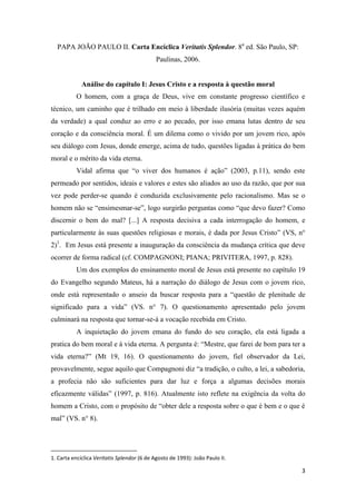 3
PAPA JOÃO PAULO II. Carta Encíclica Veritatis Splendor. 8a
ed. São Paulo, SP:
Paulinas, 2006.
Análise do capítulo I: Jesus Cristo e a resposta à questão moral
O homem, com a graça de Deus, vive em constante progresso científico e
técnico, um caminho que é trilhado em meio à liberdade ilusória (muitas vezes aquém
da verdade) a qual conduz ao erro e ao pecado, por isso emana lutas dentro de seu
coração e da consciência moral. É um dilema como o vivido por um jovem rico, após
seu diálogo com Jesus, donde emerge, acima de tudo, questões ligadas à prática do bem
moral e o mérito da vida eterna.
Vidal afirma que “o viver dos humanos é ação” (2003, p.11), sendo este
permeado por sentidos, ideais e valores e estes são aliados ao uso da razão, que por sua
vez pode perder-se quando é conduzida exclusivamente pelo racionalismo. Mas se o
homem não se “ensimesmar-se”, logo surgirão perguntas como “que devo fazer? Como
discernir o bem do mal? [...] A resposta decisiva a cada interrogação do homem, e
particularmente às suas questões religiosas e morais, é dada por Jesus Cristo” (VS, n°
2)1
. Em Jesus está presente a inauguração da consciência da mudança crítica que deve
ocorrer de forma radical (cf. COMPAGNONI; PIANA; PRIVITERA, 1997, p. 828).
Um dos exemplos do ensinamento moral de Jesus está presente no capítulo 19
do Evangelho segundo Mateus, há a narração do diálogo de Jesus com o jovem rico,
onde está representado o anseio da buscar resposta para a “questão de plenitude de
significado para a vida” (VS. n° 7). O questionamento apresentado pelo jovem
culminará na resposta que tornar-se-á a vocação recebida em Cristo.
A inquietação do jovem emana do fundo do seu coração, ela está ligada a
pratica do bem moral e à vida eterna. A pergunta é: “Mestre, que farei de bom para ter a
vida eterna?” (Mt 19, 16). O questionamento do jovem, fiel observador da Lei,
provavelmente, segue aquilo que Compagnoni diz “a tradição, o culto, a lei, a sabedoria,
a profecia não são suficientes para dar luz e força a algumas decisões morais
eficazmente válidas” (1997, p. 816). Atualmente isto reflete na exigência da volta do
homem a Cristo, com o propósito de “obter dele a resposta sobre o que é bem e o que é
mal” (VS. n° 8).
1. Carta encíclica Veritatis Splendor (6 de Agosto de 1993): João Paulo II.
 