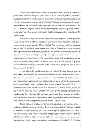 4
Tanto a questão do jovem, quanto a resposta de Jesus ajudam a encontrar o
ponto central da moral evangélica que é imbuída de um conteúdo profundo e imutável,
pedagogicamente Jesus conduz o jovem em direção à verdade plena da bondade, a qual
é Deus, como se observa na fala inicial do Mestre “Por que me perguntas sobre o que é
bom? O Bom é um só. Mas se queres entrar para a Vida, guarda os mandamentos” (Mt
19, 17). Com esta resposta somos levados a compreender que não é possível separa a
nossa crença em Deus e agir moralmente, ligado intrinsecamente a observância dos
mandamentos.
No entanto, ainda considerando o questionamento do jovem, pode-se perguntar
o que move o moço a fazer tal indagação? Infere-se de modo particular sobre qual a
imagem de Deus apresenta pelos Mestres da Lei? Nas narrativas evangélicas é possível
concluir que estes homens apresentavam uma imagem deformada de Deus, como um
Deus a par da realidade do homem, que excluí a participação do homem no processo de
salvação, resumindo numa relação de medo do castigo ou o recebimento de um prêmio.
Para superar estes preconceitos o Filho nos ressalta a imagem de um Pai Bom que não
deseja ver seus filhos escolhendo o pecado como “modelo” do agir moral, por isso
decide estabelecer Decálogo, como um apelo: “Sede santos, porque eu, Iahweh vosso
Deus, sou santo” (Lv 19, 2).
A observância dos mandamentos, isto é, a vivência da moral é uma resposta ao
amor a Deus pelos homens, da mesma forma como reconhecê-Lo como Senhor único e
absoluto e só a ele prestar culto, por causa de sua santidade (cf. Ex 20, 2-11). É por isso
que Jesus oferece o caminho da vida eterna, uma vez que o intento dos mandamentos
quando observado é conduzir para este fim. Assim, nos diz Zuccaro (2007, p.21) “a
responsabilidade moral primordial dos seus interlocutores consiste no fato de que eles
são colocados diante de decisão urgente”, por isso o jovem retruca perguntando quais
mandamentos deve observar. São propostos aqueles que dizem respeito ao próximo:
“não matarás, não adulterarás, não roubarás, não levantarás falso testemunho; honra teu
pai e tua mãe, e amarás teu próximo com a ti mesmo” (Mt 19, 18-19).
Dessa forma, é revelada ao jovem a centralidade e ao mesmo tempo o
fundamento da Lei: o amor ao próximo. “É este o cerne escondido e a intenção profunda
da revelação veterotestamentária que Jesus coloca em primeiro plano e não, ao invés, o
frio juridicismo ao qual a havia reduzido à interpretação de muitas escolas rabínicas”
(ZUCCARO, 2007, p. 31). A Veritatis Splendor vem confirmar: os mandamentos
“constituem a primeira etapa necessária no caminho para a liberdade” (n° 13), dessa
 