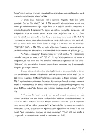 5
forma “sem o amor ao próximo, concretizado na observância dos mandamentos, não é
possível o autêntico amor a Deus” (n°14).
O jovem ainda insatisfeito com a resposta, pergunta: “tudo isso tenho
guardado. Que me falta ainda?” (Mt 19, 20), mostrando a inquietação de seguir uma
moral que demonstra faltar algo. Logo, Jesus dá a resposta decisiva, convidando a
seguir pelo caminho da perfeição: “Se queres ser perfeito, vai, vende o que possuis e dá
aos pobres e terás um tesouro no céu. Depois, vem e segue-me” (Mt 19, 21). É um
convite radical, mas permeado de liberdade, da qual exige maturidade. A liberdade “é
concebida não apenas como o instrumento formal que o cristão emprega para o seu agir,
mas de modo muito mais radical como o escopo e o objetivo final da redenção”
(ZUCCARO, 2007, p. 32). Além do mais, a liberdade “encontra a sua realização na
caridade que constitui o seu critério de autenticidade e sua razão de ser” (ibidem, p. 33).
No “vem e segue-me” de Jesus tornar-se visível que Ele “é o fundamento
essencial e original da moral cristã” (VS, n° 19), logo “o comportamento de Jesus e a
sua palavra, as suas ações e os seus preceitos constituem a regra mora da vida cristã”
(ibidem, n° 20). Isto vai além de cumprimento de atos exteriores, mas de uma doação
completa que atinge o interior.
Quando não se está disposto a esta doação, toma-se a mesma atitude do jovem
que “ouvindo estas palavras, saiu pesaroso, pois era possuidor de muitos bens” (Mt 19,
22), pois as exigências do Mestre “superam as aspirações e as forças humanas” (VS, n°
22). O seguimento das práticas do Salvador exige mais que força de vontade, mas estar
aberto ao recebimento de um dom: a caridade. Um dom que recebemos pela graça, pelo
amor de Deus, porém “não diminui, mas reforça a exigência moral do amor” (VS, n°
22).
A Conversa de Jesus com o jovem rico está presente no coração do cada
homem que anseia pela vida eterna, por isso Cristo apresenta o mandamento com via
inicial e a adesão radical a mudança de vida, enraíza no amor de Deus. A expressão
maior do amor divino está na encarnação do Verbo que indica claramente um projeto de
moral cristã. Assim, foi confiado aos Apóstolos Jesus a promoção e a tutela a fé e a vida
moral, “que continua no ministério de seus sucessores” (VS, n° 27) para ajudar a
compreender as novas situações históricas e culturais à luz da fé.
 