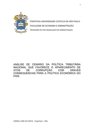 1
PONTIFICIA UNIVERSIDADE CATÓLICA DE SÂO PAULO
FACULDADE DE ECONOMIA E ADMINISTRAÇÃO
PROGRAMA DE PÓS-GRADUAÇÃO EM ADMINISTRAÇÃO
ANÁLISE DE CENÁRIO DA POLÍTICA TRIBUTÁRIA
NACIONAL QUE FAVORECE O APARECIMENTO DE
ATOS DE CORRUPÇÃO COM GRAVES
CONSEQUENCIAS PARA A POLÍTICA ECONÔMICA DO
PAÍS.
CIRINEU JOSÉ DA COSTA – Engenheiro – MSc
 
