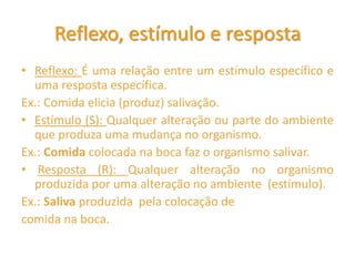 Reflexo, estímulo e resposta
• Reflexo: É uma relação entre um estímulo específico e
uma resposta específica.
Ex.: Comida elicia (produz) salivação.
• Estímulo (S): Qualquer alteração ou parte do ambiente
que produza uma mudança no organismo.
Ex.: Comida colocada na boca faz o organismo salivar.
• Resposta (R): Qualquer alteração no organismo
produzida por uma alteração no ambiente (estímulo).
Ex.: Saliva produzida pela colocação de
comida na boca.
 