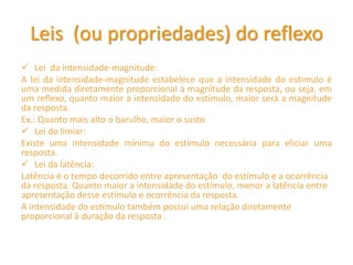 Leis (ou propriedades) do reflexo
 Lei da intensidade-magnitude:
A lei da intensidade-magnitude estabelece que a intensidade do estimulo é
uma medida diretamente proporcional à magnitude da resposta, ou seja, em
um reflexo, quanto maior a intensidade do estímulo, maior será a magnitude
da resposta.
Ex.: Quanto mais alto o barulho, maior o susto
 Lei do limiar:
Existe uma intensidade mínima do estímulo necessária para eliciar uma
resposta.
 Lei da latência:
Latência é o tempo decorrido entre apresentação do estímulo e a ocorrência
da resposta. Quanto maior a intensidade do estímulo, menor a latência entre
apresentação desse estímulo e ocorrência da resposta.
A intensidade do estímulo também possui uma relação diretamente
proporcional à duração da resposta .
 
