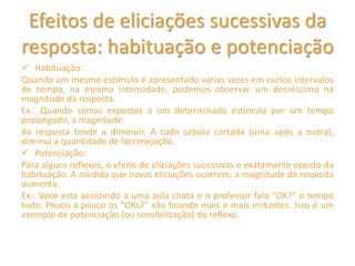 Efeitos de eliciações sucessivas da
resposta: habituação e potenciação
 Habituação:
Quando um mesmo estímulo é apresentado varias vezes em curtos intervalos
de tempo, na mesma intensidade, podemos observar um decréscimo na
magnitude da resposta.
Ex.: Quando somas expostos a um determinado estímulo por um tempo
prolongado, a magnitude
da resposta tende a diminuir. A cada cebola cortada (uma após a outra),
diminui a quantidade de lacrimejação.
 Potenciação:
Para alguns reflexos, o efeito de eliciações sucessivas e exatamente oposto da
habituação. A medida que novas eliciações ocorrem, a magnitude da resposta
aumenta.
Ex.: Voce esta assistindo a uma aula chata e o professor faIa "OK?" o tempo
todo. Pouco a pouco os "OKs?" vão ficando mais e mais irritantes. lsso é um
exemplo de potenciação (ou sensibilização) do reflexo.
 