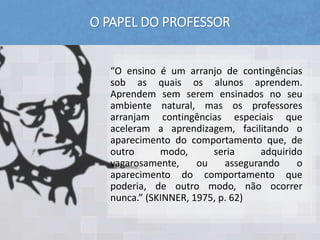 O PAPEL DO PROFESSOR
“O ensino é um arranjo de contingências
sob as quais os alunos aprendem.
Aprendem sem serem ensinados no seu
ambiente natural, mas os professores
arranjam contingências especiais que
aceleram a aprendizagem, facilitando o
aparecimento do comportamento que, de
outro modo, seria adquirido
vagarosamente, ou assegurando o
aparecimento do comportamento que
poderia, de outro modo, não ocorrer
nunca.” (SKINNER, 1975, p. 62)
 