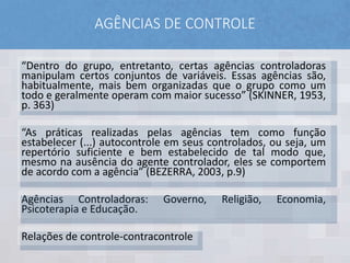 AGÊNCIAS DE CONTROLE
“Dentro do grupo, entretanto, certas agências controladoras
manipulam certos conjuntos de variáveis. Essas agências são,
habitualmente, mais bem organizadas que o grupo como um
todo e geralmente operam com maior sucesso” (SKINNER, 1953,
p. 363)
“As práticas realizadas pelas agências tem como função
estabelecer (...) autocontrole em seus controlados, ou seja, um
repertório suficiente e bem estabelecido de tal modo que,
mesmo na ausência do agente controlador, eles se comportem
de acordo com a agência” (BEZERRA, 2003, p.9)
Agências Controladoras: Governo, Religião, Economia,
Psicoterapia e Educação.
Relações de controle-contracontrole
 