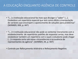 A EDUCAÇÃO ENQUANTO AGÊNCIA DE CONTROLE
• “(...) a instituição educacional faz mais que divulgar o “saber” (...).
Estabelece um repertório especial que tem como efeito a manipulação
de variáveis que encorajam o aparecimento de soluções para problemas”
(SKINNER, XXX, p. 447)
• “(...) A instituição educacional não pode se contentar meramente com o
estabelecimento de repertórios padrões de respostas certas, mas deve
estabelecer também um repertório com o qual o estudante pode chegar
(...) à resposta certa sob novas circunstâncias e na ausência de
representantes da agência”. (SKINNER, XX, p. 447)
• Controle por Reforçamento Arbitrário e Reforçamento Negativo;
 