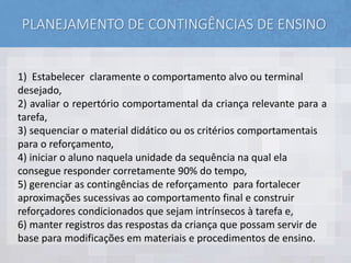 PLANEJAMENTO DE CONTINGÊNCIAS DE ENSINO
1) Estabelecer claramente o comportamento alvo ou terminal
desejado,
2) avaliar o repertório comportamental da criança relevante para a
tarefa,
3) sequenciar o material didático ou os critérios comportamentais
para o reforçamento,
4) iniciar o aluno naquela unidade da sequência na qual ela
consegue responder corretamente 90% do tempo,
5) gerenciar as contingências de reforçamento para fortalecer
aproximações sucessivas ao comportamento final e construir
reforçadores condicionados que sejam intrínsecos à tarefa e,
6) manter registros das respostas da criança que possam servir de
base para modificações em materiais e procedimentos de ensino.
 