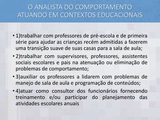 O ANALISTA DO COMPORTAMENTO
ATUANDO EM CONTEXTOS EDUCACIONAIS
• 1)trabalhar com professores de pré-escola e de primeira
série para ajudar as crianças recém admitidas a fazerem
uma transição suave de suas casas para a sala de aula;
• 2)trabalhar com supervisores, professores, assistentes
sociais escolares e pais na atenuação ou eliminação de
problemas de comportamento;
• 3)auxiliar os professores a lidarem com problemas de
manejo de sala de aula e programação de conteúdos;
• 4)atuar como consultor dos funcionários fornecendo
treinamento e/ou participar do planejamento das
atividades escolares anuais
 