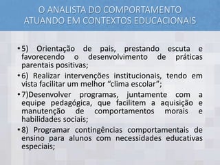 O ANALISTA DO COMPORTAMENTO
ATUANDO EM CONTEXTOS EDUCACIONAIS
•5) Orientação de pais, prestando escuta e
favorecendo o desenvolvimento de práticas
parentais positivas;
•6) Realizar intervenções institucionais, tendo em
vista facilitar um melhor “clima escolar”;
•7)Desenvolver programas, juntamente com a
equipe pedagógica, que facilitem a aquisição e
manutenção de comportamentos morais e
habilidades sociais;
•8) Programar contingências comportamentais de
ensino para alunos com necessidades educativas
especiais;
 