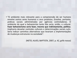 • “O ambiente mais relevante para a compreensão do ser humano
envolve outros seres humanos e seus produtos. Envolve, portanto,
práticas sociais administradas por agências controladoras. O
ambiente do qual o behaviorista tanto fala seria, então, o cultural.
Fazer behaviorismo seria fazer, mesmo que indiretamente, política.
Implicaria desvelar controles culturais e determinações sociais sutis.
Seria indicar caminhos alternativos que levariam a implementações
de mudanças estruturais na sociedade”.
(NETO; ALVES; BAPTISTA, 2007, p. 42, grifo nosso)
 