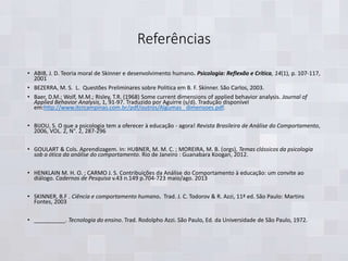 Referências
• ABIB, J. D. Teoria moral de Skinner e desenvolvimento humano. Psicologia: Reflexão e Crítica, 14(1), p. 107-117,
2001
• BEZERRA, M. S. L. Questões Preliminares sobre Política em B. F. Skinner. São Carlos, 2003.
• Baer, D.M.; Wolf, M.M.; Risley, T.R. (1968) Some current dimensions of applied behavior analysis. Journal of
Applied Behavior Analysis, 1, 91-97. Traduzido por Aguirre (s/d). Tradução disponível
em:http://www.itcrcampinas.com.br/pdf/outros/Algumas_ dimensoes.pdf.
• BIJOU, S. O que a psicologia tem a oferecer à educação - agora! Revista Brasileira de Análise do Comportamento,
2006, VOL. 2, N°. 2, 287-296
• GOULART & Cols. Aprendizagem. In: HUBNER, M. M. C. ; MOREIRA, M. B. (orgs), Temas clássicos da psicologia
sob a ótica da análise do comportamento. Rio de Janeiro : Guanabara Koogan, 2012.
• HENKLAIN M. H. O. ; CARMO J. S. Contribuições da Análise do Comportamento à educação: um convite ao
diálogo. Cadernos de Pesquisa v.43 n.149 p.704-723 maio/ago. 2013
• SKINNER, B.F . Ciência e comportamento humano. Trad. J. C. Todorov & R. Azzi, 11ª ed. São Paulo: Martins
Fontes, 2003
• __________. Tecnologia do ensino. Trad. Rodolpho Azzi. São Paulo, Ed. da Universidade de São Paulo, 1972.
 