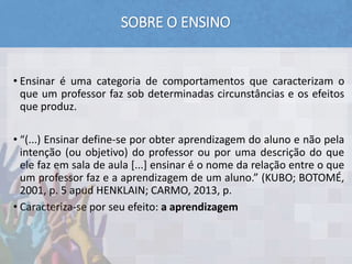 SOBRE O ENSINO
E
• Ensinar é uma categoria de comportamentos que caracterizam o
que um professor faz sob determinadas circunstâncias e os efeitos
que produz.
• “(...) Ensinar define-se por obter aprendizagem do aluno e não pela
intenção (ou objetivo) do professor ou por uma descrição do que
ele faz em sala de aula [...] ensinar é o nome da relação entre o que
um professor faz e a aprendizagem de um aluno.” (KUBO; BOTOMÉ,
2001, p. 5 apud HENKLAIN; CARMO, 2013, p.
• Caracteriza-se por seu efeito: a aprendizagem
 