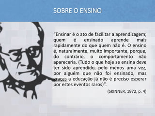 SOBRE O ENSINO
“Ensinar é o ato de facilitar a aprendizagem;
quem é ensinado aprende mais
rapidamente do que quem não é. O ensino
é, naturalmente, muito importante, porque,
do contrário, o comportamento não
apareceria. (Tudo o que hoje se ensina deve
ter sido aprendido, pelo menos uma vez,
por alguém que não foi ensinado, mas
graças a educação já não é preciso esperar
por estes eventos raros)”.
(SKINNER, 1972, p. 4)
 
