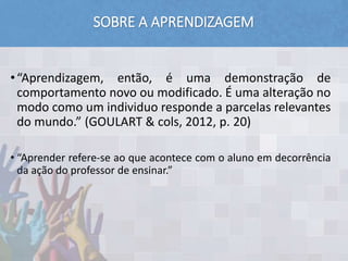 SOBRE A APRENDIZAGEM
•“Aprendizagem, então, é uma demonstração de
comportamento novo ou modificado. É uma alteração no
modo como um individuo responde a parcelas relevantes
do mundo.” (GOULART & cols, 2012, p. 20)
• “Aprender refere-se ao que acontece com o aluno em decorrência
da ação do professor de ensinar.”
 