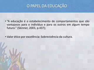 O PAPEL DA EDUCAÇÃO
• “A educação é o estabelecimento de comportamentos que são
vantajosos para o indivíduo e para os outros em algum tempo
futuro.” (Skinner, 2003, p.437);
• Valor ético por excelência: Sobrevivência da cultura.
 