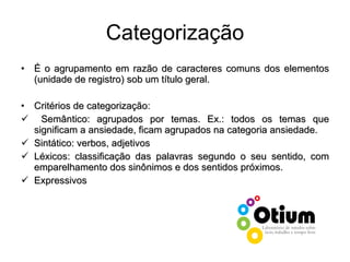 Categorização É o agrupamento em razão de caracteres comuns dos elementos (unidade de registro) sob um título geral. Critérios de categorização: Semântico: agrupados por temas. Ex.: todos os temas que significam a ansiedade, ficam agrupados na categoria ansiedade. Sintático: verbos, adjetivos Léxicos: classificação das palavras segundo o seu sentido, com emparelhamento dos sinônimos e dos sentidos próximos. Expressivos 