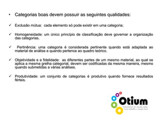 Categorias boas devem possuir as seguintes qualidades: Exclusão mútua:  cada elemento só pode existir em uma categoria; Homogeneidade: um único princípio de classificação deve governar a organização das categorias.  Pertinência: uma categoria é considerada pertinente quando está adaptada ao material de análise e quando pertence ao quadro teórico. Objetividade e a fidelidade:  as diferentes partes de um mesmo material, ao qual se aplica a mesma grelha categorial, devem ser codificadas da mesma maneira, mesmo quando submetidas a várias análises.  Produtividade: um conjunto de categorias é produtivo quando fornece resultados férteis.  