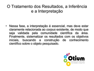 O Tratamento dos Resultados, a Inferência e a Interpretação Nessa fase, a interpretação é essencial, mas deve estar claramente relacionada ao  corpus  existente, de modo que seja validada pela comunidade científica da área. Finalmente, sistematizar os resultados com os objetivos iniciais, buscando a construção de conhecimento científico sobre o objeto pesquisado. 