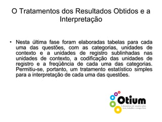 O Tratamentos dos Resultados Obtidos e a Interpretação Nesta última fase foram elaboradas tabelas para cada uma das questões, com as categorias, unidades de contexto e a unidades de registro sublinhadas nas unidades de contexto, a codificação das unidades de registro e a freqüência de cada uma das categorias. Permitiu-se, portanto, um tratamento estatístico simples para a interpretação de cada uma das questões. 