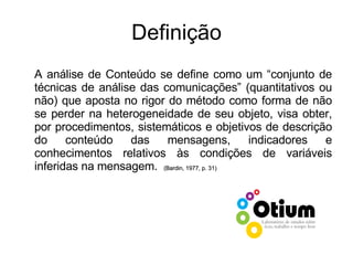 Definição A análise de Conteúdo se define como um “conjunto de técnicas de análise das comunicações” (quantitativos ou não) que aposta no rigor do método como forma de não se perder na heterogeneidade de seu objeto, visa obter, por procedimentos, sistemáticos e objetivos de descrição do conteúdo das mensagens, indicadores e conhecimentos relativos às condições de variáveis inferidas na mensagem.   (Bardin, 1977, p. 31) 