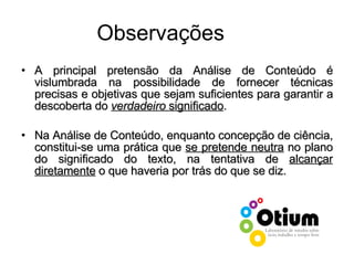 Observações A principal pretensão da Análise de Conteúdo é vislumbrada na possibilidade de fornecer técnicas precisas e objetivas que sejam suficientes para garantir a descoberta do  verdadeiro  significado . Na Análise de Conteúdo, enquanto concepção de ciência, constitui-se uma prática que  se pretende neutra  no plano do significado do texto, na tentativa de  alcançar diretamente  o que haveria por trás do que se diz. 