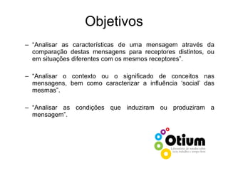 Objetivos “ Analisar as características de uma mensagem através da comparação destas mensagens para receptores distintos, ou em situações diferentes com os mesmos receptores”. “ Analisar o contexto ou o significado de conceitos nas mensagens, bem como caracterizar a influência ‘social’ das mesmas”. “ Analisar as condições que induziram ou produziram a mensagem”. 