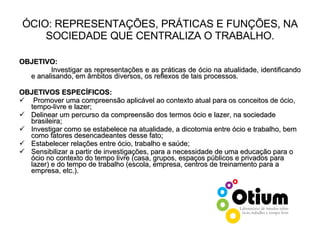 ÓCIO: REPRESENTAÇÕES, PRÁTICAS E FUNÇÕES, NA SOCIEDADE QUE CENTRALIZA O TRABALHO. OBJETIVO: Investigar as representações e as práticas de ócio na atualidade, identificando e analisando, em âmbitos diversos, os reflexos de tais processos. OBJETIVOS ESPECÍFICOS:   Promover uma compreensão aplicável ao contexto atual para os conceitos de ócio, tempo-livre e lazer; Delinear um percurso da compreensão dos termos ócio e lazer, na sociedade brasileira; Investigar como se estabelece na atualidade, a dicotomia entre ócio e trabalho, bem como fatores desencadeantes desse fato; Estabelecer relações entre ócio, trabalho e saúde; Sensibilizar a partir de investigações, para a necessidade de uma educação para o ócio no contexto do tempo livre (casa, grupos, espaços públicos e privados para lazer) e do tempo de trabalho (escola, empresa, centros de treinamento para a empresa, etc.). 