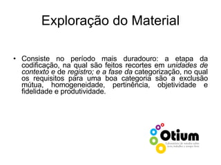 Exploração do Material Consiste no período mais duradouro: a etapa da codificação, na qual são feitos recortes em  unidades de contexto e  de  registro; e a fase da  categorização, no qual os requisitos para uma boa categoria são a exclusão mútua, homogeneidade, pertinência, objetividade e fidelidade e produtividade. 
