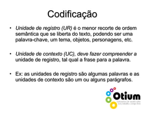 Unidade de registro (UR)  é o menor recorte de ordem semântica que se liberta do texto, podendo ser uma palavra-chave, um tema, objetos, personagens, etc.  Unidade de contexto (UC), deve fazer compreender a  unidade de registro, tal qual a frase para a palavra. Ex: as unidades de registro são algumas palavras e as unidades de contexto são um ou alguns parágrafos. Codificação 