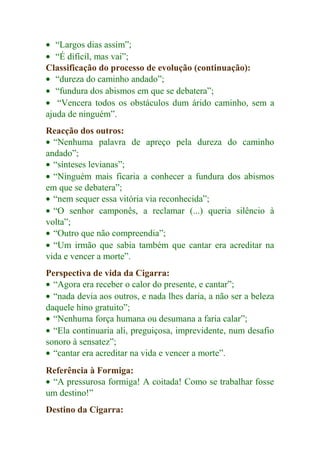 · “Largos dias assim”; 
· “É difícil, mas vai”; 
Classificação do processo de evolução (continuação): 
· “dureza do caminho andado”; 
· “fundura dos abismos em que se debatera”; 
· “Vencera todos os obstáculos dum árido caminho, sem a 
ajuda de ninguém”. 
Reacção dos outros: 
· “Nenhuma palavra de apreço pela dureza do caminho 
andado”; 
· “sínteses levianas”; 
· “Ninguém mais ficaria a conhecer a fundura dos abismos 
em que se debatera”; 
· “nem sequer essa vitória via reconhecida”; 
· “O senhor camponês, a reclamar (...) queria silêncio à 
volta”; 
· “Outro que não compreendia”; 
· “Um irmão que sabia também que cantar era acreditar na 
vida e vencer a morte”. 
Perspectiva de vida da Cigarra: 
· “Agora era receber o calor do presente, e cantar”; 
· “nada devia aos outros, e nada lhes daria, a não ser a beleza 
daquele hino gratuito”; 
· “Nenhuma força humana ou desumana a faria calar”; 
· “Ela continuaria ali, preguiçosa, imprevidente, num desafio 
sonoro à sensatez”; 
· “cantar era acreditar na vida e vencer a morte”. 
Referência à Formiga: 
· “A pressurosa formiga! A coitada! Como se trabalhar fosse 
um destino!” 
Destino da Cigarra: 
 