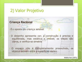 2) Valor Projetivo
Criança Racional
🞇 É o oposto da criança sensível
🞇 O desenho apresenta cor; a construção é precisa e
equilibrada, mas estática e imóvel; os traços são
claros, e verifica-se simetria
🞇 O espaço não é completamente preenchido, os
objetos deixam entre si superfícies vazias
Widlöcher (1971)
 
