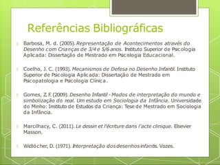 🞇 Barbosa, M. d. (2005). Representação de Acontecimentos através do
Desenho com Crianças de 3/4 e 5/6 anos. Instituto Superior de Psicologia
Aplicada: Dissertação de Mestrado em Psicologia Educacional.
🞇 Coelho, J. C. (1993). Mecanismos de Defesa no Desenho Infantil. Instituto
Superior de Psicologia Aplicada: Dissertação de Mestrado em
Psicopatologia e Psicologia Clínica.
🞇 Gomes, Z.F
. (2009). Desenho Infantil - Modos de interpretação do mundo e
simbolização do real. Um estudo em Sociologia da Infância. Universidade
do Minho: Instituto de Estudos da Criança: Tese de Mestrado em Sociologia
da Infância.
🞇 Marcilhacy, C. (2011). Le dessin et l'écriture dans l'acte clinique. Elsevier
Masson.
🞇 Widlöcher, D. (1971). Interpretação dosdesenhosinfantis. Vozes.
Referências Bibliográficas
 