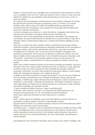 Vejamos: a primeira afirma que a linguagem seria, exclusivamente, para representar o mundo,
isto é, a realidade a qual nos cerca e aquilo que pensamos sobre a mesma, ou seja, seria uma
espécie de “espelho” por que perpassam nossos pensamentos e os seres vivos, ou não, os
quais nos rodeiam.
Já a segunda seria uma linguagem centrada apenas na comunicação, a linguagem funcionaria
tão somente para transmitir mensagens, pressupondo, assim, um emissor e um receptor
perfeitos, ideais, todavia; basta uma análise da realidade (ainda que superficial) para
percebemos que nem a linguagem e nem o processo de comunicação são tão simples assim
como quer a teoria da comunicação.
A terceira concepção, que a nosso ver é a mais interessante, a linguagem seria fruto de uma
interação entre enunciador/ enunciatário, falante/ouvinte, autor/leitor, etc.
Prestando-se não só como representação do pensamento, mas também como processo de
comunicação, uma peça fundamental para a interação entre os seres humanos e neste caso a
linguagem estaria, intrinsecamente, ligada com o contexto sócio-histórico-ideológico do qual
participa.
Logo, para um estudo mais sério, profundo, profícuo e produtivo de nossa língua materna,
deveríamos embasar o ensino-aprendizagem do português considerando as três concepções de
linguagem, citadas, anteriormente, aproveitando, dessa forma, o que cada uma dessas
concepções tem de relevante; isto é, no caso da primeira concepção: a linguagem como
expressão do pensamento, deve-se ensinar aos discentes a organizarem melhor e com mais
lógica, exatidão e clareza seus pensamentos, e em se tratando da segunda, a linguagem como
“ferramenta”, “instrumento” de comunicação, podemos ensinar aos nossos alunos a se
comunicarem melhor e, adequadamente, em todas as situações de interação social por que
passam.
Desse modo, também estaríamos fazendo uso da terceira concepção de linguagem: que seria a
linguagem como forma, lugar de ação/ interação social entre os indivíduos, ou seja, utilizando
ao mesmo tempo e de maneira adequada as três concepções de linguagem, estaremos
propiciando, certamente, um ensino mais produtivo de nossa língua materna. E qual a relação
destas três concepções de linguagem com a Análise do Discurso?
A relação se dará através da terceira concepção de linguagem, uma vez que para a Análise do
Discurso interessa, principalmente, esta concepção de linguagem, porque, segundo esta
concepção, o indivíduo age, reage e interage através da linguagem, a saber; as pessoas não só
consideram a comunicação, a expressão do pensamento, mas também consideram o lugar de
onde estão falando, as imagens que os interlocutores têm de si, dos outros e ainda o contexto
sócio-histórico-ideológico no qual estão inseridos.
1. Sobre a questão da análise do discurso: origem e importância.[3]
Trataremos, neste momento, da origem e da importância da Análise do Discurso, que
doravante será abreviada por A.D, por uma questão de economia lingüística.
Sendo assim, estaremos mostrando um breve histórico da A. D, vejamos.
Origem:
berço – retórica clássica de Aristóteles, porque para este filósofo os recursos retóricos e a
persuasão em contextos públicos marcavam a argumentação da época;
segunda metade do século XX, os estudos inerentes ao discurso eram direcionados pela análise
filológica que examinava o texto à luz da história;
formalistas russos – a análise de textos foi especialmente inspirada no trabalho de Propp (1958)
sobre a morfologia dos contos russos que proporcionou um dos primeiros impulsos para a
análise sistemática do discurso narrativo. Os formalistas russos contribuíram muito para os
estudos discursivos com conceitos importantes, tais como: literariedade, verossimilhança e
intertextualidade;
estruturalismo:um dos movimentos tradicionais, porém, devido ao seu caráter monológico, não
 