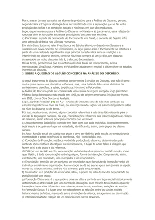 Marx, apesar de esse conceito ser altamente produtivo para a Análise do Discurso, porque,
segundo Marx e Engels a ideologia deve ser identificada com a separação que se faz entre
produção das idéias e as condições sociais e históricas em que são produzidas.
Logo, o que interessa para a Análise do Discurso no Marxismo é, justamente, essa relação da
ideologia com as condições sociais da produção do discurso e da História.
c) Psicanálise: a partir da descoberta do Inconsciente em Freud, o conceito de Sujeito sofre
uma alteração drástica nas Ciências Humanas.
Em vista disso, Lacan ao reler Freud busca no Estruturalismo, embasado em Saussure e
Jakobson um novo conceito de Inconsciente, ou seja, para Lacan o Inconsciente se estrutura a
partir de uma cadeia de significantes cuja principal característica seria a repetição e a
interferência no discurso efetivo, como se houvesse sempre ali um já-dito, um discurso
atravessado por outro discurso, isto é, o discurso Inconsciente.
Dessa forma, percebemos que as contribuições das áreas do conhecimento, acima
mencionadas: Lingüística, Marxismo e Psicanálise ajudaram (e muito) a desenvolver os estudos
inerentes ao discurso.
3. SOBRE A QUESTÃO DE ALGUNS CONCEITOS NA ANÁLISE DO DISCURSO.
A seguir trataremos de alguns conceitos concernentes à Análise do Discurso, que não é como
muita gente pensa uma disciplina autônoma, mas, uma fusão de três ramos distintos do
conhecimento científico, a saber, Lingüística, Marxismo e Psicanálise.
A Análise do Discurso pode ser considerada uma escola de origem européia, cujo pai Michel
Pêcheux lança bases para esta escola em 1969, ou de origem americana, iniciada por Harris,
em 1952, com a Obra Discourse Analysis.
Logo, a grande “sacada” [4] da A.D - Análise do Discurso seria de não mais embasar os
estudos lingüísticos no nível da frase, ou sentença isolada; agora; os estudos lingüísticos estão
no nível do discurso ou do texto.
Por isso, mostraremos, abaixo, alguns conceitos referentes a esta área tão relevante para o
estudo da linguagem humana, ou seja, conceituações referentes aos estudos ligados ao campo
do discurso, serão estes os principais conceitos que veremos:
a) Assujeitamento Ideológico: consiste em fazer com que cada indivíduo, inconscientemente,
seja levado a ocupar seu lugar na sociedade, identificando, assim, com grupos ou classes
sociais.
b) Autor: função social do sujeito que pode e deve ser definido pela escola, atravessado pela
exterioridade e pelas exigências de coerência, não - contradição, etc.
c) Condições de Produção: instância verbal da produção do discurso, determinadas pelo
contexto sócio-histórico-ideológico, os interlocutores, o lugar de onde falam à imagem que
fazem de si e do outro e do referente.
d) Diálogo: em sentido estrito, comunicação verbal entre duas pessoas, sentido amplo, como
quer Baktin, é toda comunicação verbal qualquer, forma de interação. Compreende, assim,
estritamente, um enunciado, um enunciador e um enunciatário.
e) Enunciação: emissão de um conjunto de enunciados que é produto da interação verbal de
indivíduos socialmente organizados. A enunciação se dá no aqui e agora sem jamais se repetir,
marca-se, exclusivamente, embora não somente, pela singularidade.
f) Enunciador: é o produtor do enunciado, isto é, o ponto de vista do locutor dependendo da
posição social que ocupa.
g) Formação Discursiva: é o que pode e deve ser dito a partir de um lugar social historicamente
determinado e atravessado por uma formação ideológica. num mesmo texto podem aparecer
formações discursivas diferentes, acarretando, dessa forma, com isso, variações de sentido.
h) Formação Social: é o lugar onde se estabelecem as relações entre as classes sociais
historicamente definidas, mantendo entre si relações de aliança, antagonismo ou dominação.
i) Interdiscursividade: relação de um discurso com outros discursos.
 