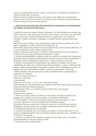 discurso e o Sujeito estão inseridos, a saber; o discurso seria o resultado, a conseqüência do
efeito de sentido sobre os locutores.
Diante do exposto, tentaremos mostrar como funciona uma análise sob uma perspectiva
discursiva, isto é, tentaremos fornecer um modelo de análise embasado na linha européia de
Análise do Discurso, cujo pai é Michel Pêcheux.
4. ANÁLISE DO DISCURSO SOB UMA PERSPECTIVA DISCURSIVA DA PROPAGANDA
DO JORNAL DA FOLHA DE SÃO PAULO.
A Análise do Discurso de origem francesa, atualmente, é um dos métodos mais utilizados para
analisar discursos, sejam eles orais ou não. Sem querer esgotar um discurso, mas, procurando
nele (no discurso) os prováveis sentidos que assume ou pode assumir, sem deixar de
considerar o sujeito, sua história, a ideologia e o contexto social no qual este sujeito está
inserido.
Além disso, procura analisar, ainda, (quase) todos os tipos de discurso possíveis, tais como:
político, pedagógico, científico, literário, das propagandas, etc.
Desse modo, analisaremos o discurso de uma propaganda do Jornal da Folha de São Paulo, isto
é, uma propaganda da Folha contida na própria Folha.
Conforme, dissemos anteriormente, o método de análise contemplará a escola francesa de
Análise do Discurso, cujos procedimentos mostraremos a seguir:
a - através de paráfrases[6] e metáforas, tentar-se-á mostrar os prováveis e até “improváveis”
efeitos de sentidos do discurso (matéria prima do analista). No que se refere principalmente à
pluralidade, várias possibilidades de leituras que um discurso pode assumir ou não;
b- através da compreensão e do entendimento das relações de inserção e de inter-ação
estabelecidas do sujeito com o Contexto sócio-histórico-ideológico, ou seja, a história de cada
sujeito, o papel que desempenha na sociedade, a posição social e a ideologia que permeia as
relações humanas, influenciando os sujeitos a tomarem certas atitudes e não outras.
Diante do exposto, resta-nos partir para a análise, propriamente dita; a propaganda que
analisaremos é a seguinte:
“Não é só a cabeça do leitor da
Folha que é mais aberta.
A mão também.”
(Imprensa, ano V, mês 11, nº 51, P 101. Folha de São Paulo).
Primeiramente, por meio da paráfrase e da metáfora, tentaremos mostrar alguns dos prováveis
efeitos de sentidos da referida propaganda.
Parafraseando-a “Não é só o intelecto do leitor da Folha que é mais aguçado.
O bolso também.”
Metaforicamente, obtemos:
a- “Não é só a cabeça do leitor da Folha que é mais aberta.” Equivale ao intelecto mais
aguçado, isto é, pessoas mais bem preparadas no que tangem à informação.
b- “A mão também”. Implica que não importa o preço que se tem de pagar, se o mais
relevante, importante é o nível de qualidade das informações prestadas.
Diante disso, falta-nos ainda discutir a relação do sujeito com o Contexto sócio-histórico-
ideológico no qual está inserido e as condições de produção desse tão referido discurso.
As condições de produção foram as seguintes:
a- o discurso foi produzido por um enunciador que trabalha na Folha de São Paulo; ou não;
porque a propaganda pode ter sido encomendada a alguém pela Folha, isto é, solicitada a um
“free lancer”, por exemplo.
b- o discurso foi escrito (e não oralizado) no próprio Jornal, visando, assim, a aumentar
significativamente o número de leitores da Folha;
c- O discurso é sobre o próprio Jornal.
 