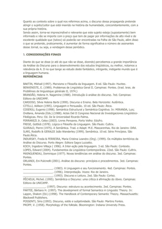 Quanto ao contexto sobre o qual nos referimos acima, o discurso dessa propaganda pretende
atingir o sujeito/Leitor que está inserido na história da humanidade, concomitantemente, com a
sua própria história.
Sendo assim, torna-se imprescindível e relevante que este sujeito esteja (supostamente) bem
informado e não se importe com o preço que tem de pagar por informações de alto nível e de
excelente qualidade que (talvez) só poderão ser encontradas na Folha de São Paulo, além disso
o que se pretende, praticamente, é aumentar de forma significativa o número de assinantes
desse Jornal, ou seja, a vendagem desse periódico.
5. CONSIDERAÇÕES FINAIS
Diante do que se disse (e até do que não se disse, dizendo) percebemos a grande importância
da Análise do Discurso para o desenvolvimento dos estudos lingüísticos, ou melhor, notamos a
relevância da A. D no que tange ao estudo deste fantástico, intrigante, instigante mundo que é
a linguagem humana.
REFERÊNCIAS
BAKTIN, Mikhail (1997). Marxismo e Filosofia da linguagem. 8 ed. São Paulo: Hucitec.
BENVENISTE, E. (1989). Problemas de Lingüística Geral II. Campinas: Pontes. (trad. bras. de
Problêmes de linguistique générale II, 1974.)
BRANDÃO, Helena H. Nagamine (1988). Introdução à análise do discurso. 7ed. Campinas:
Editora da UNICAMP.
CARDOSO, Sílvia Helena Barbi (1999). Discurso e Ensino. Belo Horizonte: Autêntica.
CITELLI, Adilson (1995). Linguagem e Persuasão. 10 ed. São Paulo: Ática.
COSERIU, Eugenio (1998). Semántica Estructural y Semántica Cognitiva. In: MIRANDA, Luis;
Orellana, Amanda (Eds.) (1988). Actas Del II Congreso Nacional de Investigaciones Lingüístico-
Filológicas. Peru: Ed. De la Universidad Ricardo Palma.
FERRAREZI Jr, Celso (2003). Livres Pensares. Porto Velho: Edufro.
FREGE, Gottlob (1978). Lógica e Filosofia da Linguagem. São Paulo: Cultrix.
GUIRALD, Pierre (1975). A Semântica. Trad. e Adapt: M.E. Mascarenhas. Rio de Janeiro: Difel.
ILARI, Rodolfo & GERALDI João Wanderley (1999). Semântica. 10 ed. Série Princípios. São
Paulo:Ática.
INDURSKY, Freda & FERREIRA, Maria Cristina Leandro (Org). (1999). Os múltiplos territórios da
Análise do Discurso. Porto Alegre: Editora Sagra Luzzatto.
KOCH, Ingedore Villaça ( 1996). A Inter-ação pela linguagem. 3 ed. São Paulo: Contexto.
LOPES, Edward (2004). Fundamentos da Lingüística Contemporânea. 22ed. São Paulo: Cultrix.
MAINGUENEAU, Dominique (1977). Novas tendências em análise do discurso. 3ed. Campinas:
Pontes.
ORLANDI, Eni Pulcinelli (2001). Análise do discurso: princípios e procedimentos. 3ed. Campinas:
Pontes.
____________________. (1983). A Linguagem e seu funcionamento. 4ed. Campinas: Pontes.
____________________. (1996). Interpretação. Vozes: Rio de Janeiro.
____________________. (1993). Discurso e Leitura. 2ed. São Paulo: Cortez.
PÊCHEUX, Michel. (1995). Semântica e Discurso: uma crítica à afirmação do óbvio. Campinas:
Editora da UNICAMP.
_______________. (1997). Discurso: estrutura ou acontecimento. 2ed. Campinas: Pontes.
PARTEE, Bárbara H. (1997). The development of formal Semantics in Linguistic Theory. In:
Lappin, Shalom (Ed.) (1998). The Handbook of Contemporary Semantic Theory. Massachusetts:
Blackwell Publishers.
POSSENTI, Sírio (1993). Discurso, estilo e subjetividade. São Paulo: Martins Fontes.
PROPP, V. (1958). Morphology of the folktale. Bloomington: Indiana University Press.
 
