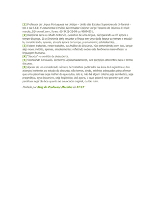 [1] Professor de Língua Portuguesa na Unijipa – União das Escolas Superiores de Ji-Paraná -
RO e da E.E.E. Fundamental e Médio Governador Coronel Jorge Teixeira de Oliveira. E-mail:
marola_5@hotmail.com, fones: 69-3421-32-99 ou 99094301.
[2] Diacronia seria o estudo histórico, evolutivo de uma língua, comparando-a em época e
tempo distintos. Já a Sincronia seria recortar a língua em uma dada época ou tempo e estudá-
la, considerando, apenas, só esta época ou tempo, previamente; estabelecidos.
[3] Estarei tratando, neste trabalho, da Análise do Discurso, não pretendendo com isto, lançar
algo novo, inédito, apenas, simplesmente; refletindo sobre este fenômeno maravilhoso: a
linguagem humana.
[4] “Sacada” no sentido de descoberta.
[5] Verificando o Houaiss, encontrei, aproximadamente, dez acepções diferentes para o termo
discurso.
[6] Apesar de um considerado número de trabalhos publicados na área da Lingüística e dos
avanços inerentes ao estudo do discurso, não temos, ainda, critérios adequados para afirmar
que uma paráfrase seja melhor do que outra, isto é, não há algum critério,seja semântico, seja
pragmático, seja discursivo, seja lingüístico, até agora, o qual poderá nos garantir que uma
paráfrase seja tão boa quanto ao enunciado original, ou tão ruim.
Postado por Blog do Professor Marinho às 21:17
 