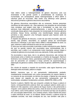 Vale referir, sobre a heterogeneidade do gênero discursivo, pois sua
diversidade é tão grande quanto a possibilidades de mudanças da
humanidade, em conseqüência dessa heterogeneidade é difícil definir a
natureza geral do enunciado. Mas existe uma diferença entre gêneros
discursivos primários e gêneros discursivos secundários.
Os gêneros discursivos secundários são os romances, dramas pesquisas
científicas de toda espécie, etc.. Eles aparecem nas situações de comunicação
mais complexa, que exigem mais rigor e formalidade, ou seja, tem uma
estrutura mais elaborada, predominantemente, o escrito. No processo de
construção desse gênero mais preparado há incorporação de diversos gêneros
primários. Dessa forma, acontece uma transformação desses gêneros
primários e eles adquirem uma formação especial para fazerem parte do
gênero secundário.
A respeito dos gêneros do discurso, o autor diz que todo enunciado, seja oral,
escrito, seja primário, secundário, ou qualquer campo da comunicação
discursiva é individual, e por esse motivo reflete a individualidade do autor, ou
seja, notamos o estilo individual do autor em seu enunciado.
É certo que nem todo enunciado é permitido o estilo individual do autor, Bakhtin
diz que na grande maioria dos enunciados essa individualidade não é
permitida, que o estilo é um componente muito importante, porque integra a
unidade de gêneros do enunciado como seu elemento. Então, para Bakhtin:
Os enunciados e seus tipos, isto é, os gêneros discursivos, são correias de
transmissão entre a história da sociedade e a história da linguagem. Nenhum
fenômeno novo (fonético, léxico, gramatical) pode integrar o sistema da língua
sem ter percorrido um complexo e longo caminho de experimentação e
elaboração de gêneros e estilos. Onde há estilo há gênero. (BAKHTIN, 2006, p.
268)
Em virtude do exposto a respeito do enunciado, cabe agora fazermos uma
distinção entre enunciado, palavra e oração.
Bakhtin menciona que, é um pensamento relativamente acabado,
imediatamente correlacionado com outros pensamentos do mesmo falante e,
no conjunto do seu enunciado; ao término da oração, o falante faz uma pausa
para passar em seguida ao seu pensamento subsequente, que dá
continuidade, completa e fundamenta o primeiro. (BAKHTIN, 2006, p.278)
Quanto à palavra, Bakhtin fala que enquanto unidade da língua a palavra é
neutra, consequentemente pode-se dizer que qualquer palavra existe para o
falante em três aspectos: como palavra da língua neutra e não pertencente a
ninguém: como palavra alheia dos outros, cheia de ecos de outros enunciados;
e por último, como minha palavra. A partir do momento que faço uso da palavra
em uma situação determinada, num contexto próprio, nesse instante ela possui
o estilo individual do autor, ou do falante. Dessa maneira, a palavra surge da
realidade concreta, nas reais condições de uso, isso também vale para a
 