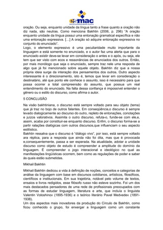 oração. Ou seja, enquanto unidade da língua tanto a frase quanto a oração não
diz nada, são neutras. Como menciona Bakhtin (2006, p. 296) “A oração
enquanto unidade da língua possui uma entonação gramatical específica e não
uma entonação expressiva. […] A oração só adquire entonação expressiva no
conjunto do enunciado”.
Logo, o elemento expressivo é uma peculiaridade muito importante da
linguagem e está somente no enunciado, e o autor faz uma alerta que para o
enunciado existir deve-se levar em consideração o antes e o após, ou seja, ele
tem que ser visto com ecos e ressonâncias de enunciados dos outros. Então,
por mais monólogo que seja o enunciado, sempre traz nele uma resposta de
algo que já foi mencionado sobre aquele objeto. Bakhtin diz que a nossa
própria ideia surge da interação dos pensamentos dos outros. Outro aspecto
interessante é o direcionamento, isto é, temos que levar em consideração o
destinatário, até que ponto ele conhece o assunto, isso é necessário para que
possa ocorrer a total compreensão do assunto, que possua um real
entendimento do enunciado. Na falta dessa confiança é impossível entender o
gênero ou o estilo do discurso, como afirma o autor.
5 CONCLUSÃO
Na visão bakhtiniana, o discurso está sempre voltado para seu objeto (tema)
que já traz no bojo de outros falantes. Em conseqüência,o discurso é sempre
levado dialogicamente ao discurso do outro, repleto de entonações, conotações
e juízos valorativos. Assimila o outro discurso, refuta-o, funde-se com ele,e,
assim, acaba por constituir-se enquanto discurso. Enfim, o discurso forma-se a
partir ralações dialógicas com outros discursos,que influenciam o seu aspecto
estilístico.
Bakhtin ressalva que o discurso é “diálogo vivo”, por isso, está sempre voltado
ara réplica, para a resposta que ainda não foi dita, mas que é provocada
e,consequentemente, passa a ser esperada. Na atualidade, adotar a unidade
discurso como objeto de estudo é compreender a amplitude do domínio da
linguagem. É compreender o jogo interacional e ideológico no qual as
manifestações lingüísticas ocorrem, bem como as regulações de poder e saber
às quais estão submetidas.
Mikhail Bakhtin
Mikhail Bakhtin dedicou a vida à definição de noções, conceitos e categorias de
análise da linguagem com base em discursos cotidianos, artísticos, filosóficos,
científicos e institucionais. Em sua trajetória, notável pelo volume de textos,
ensaios e livros redigidos, esse filósofo russo não esteve sozinho. Foi um dos
mais destacados pensadores de uma rede de profissionais preocupados com
as formas de estudar linguagem, literatura e arte, que incluía o linguista
Valentin Voloshinov (1895-1936) e o teórico literário Pavel Medvedev (1891-
1938).
Um dos aspectos mais inovadores da produção do Círculo de Bakhtin, como
ficou conhecido o grupo, foi enxergar a linguagem como um constante
 