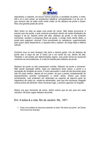 disputados; a calçada, um pouco menos propícia; a cavidade na pedra, o mato.
Até o ar é uma cassa, se soubermos habitá-lo, principalmente o ar da rua. O
que morava não se sabe onde vinha visitar os de debaixo da ponte e trazer-
lhes uma grande posta de carne.
Nem todos os dias se pega uma posta de carne. Não basta procurá-la; é
preciso que ela exista, o que costuma acontecer dentro de certas limitações de
espaço e de lei. Aquela vinha até eles, debaixo da ponte, e não estavam
sonhando, sentiam a presença física da posta, o amigo rindo diante deles, a
posta bem palpável, comível. Fora encontrada no vazadouro, supermercado
para quem sabe frequentá-lo, e aqueles três o sabiam, de longa data e olfativa
ciência.
Comê-la crua ou sem tempero não teria o mesmo gosto. Um de debaixo da
ponte saiu à caça de sal. E havia sal a um canto da rua, dentro da lata.
Também o sal existia sob determinadas regras, mas pode tornar-se acessível
conforme as circunstâncias. E a lata foi trazida para debaixo da ponte.
Debaixo da ponte os três prepararam comida. Debaixo da ponte a comeram.
Não sendo operação diária, cada um saboreava duas vezes: a carne e a
sensação de raridade da carne. E iriam aproveitar o resto do dia dormindo (pois
não há coisa melhor, depois de um prazer, do que o prazer complementar do
esquecimento) quando começaram a sentir dores. Dores que foram
aumentando, mas poderiam ser atribuídas ao espanto de alguma parte do
organismo de cada um, vendo-se alimentado, sem que lhe houvesse chegado
notícia prévia de alimento. Dois morreram logo, o terceiro agoniza no hospital.
Dizem uns que morreram da carne, dizem outros que do sal, pois era soda
cáustica. Há duas vagas debaixo da ponte.
Em: A bolsa & a vida, Rio de Janeiro: INL, 1971
1. Faça uma análise do discurso presente no texto “De baixo da ponte”, de Carlos
Drummond de Andrade.
 