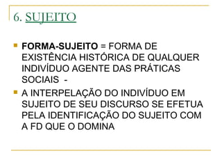 6. SUJEITO
 FORMA-SUJEITO = FORMA DE
EXISTÊNCIA HISTÓRICA DE QUALQUER
INDIVÍDUO AGENTE DAS PRÁTICAS
SOCIAIS -
 A INTERPELAÇÃO DO INDIVÍDUO EM
SUJEITO DE SEU DISCURSO SE EFETUA
PELA IDENTIFICAÇÃO DO SUJEITO COM
A FD QUE O DOMINA
 